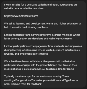 I work in sales for a company called Mentimeter, you can see our website here for a better overview: https://www.mentimeter.com/ We sell to learning and development teams and higher education to help them with the following problems: Lack of feedback from learning programs & online meetings which leads us to question our decisions and make improvements Lack of participation and engagement from students and employees during learning which means time is wasted, student satisfaction is lowered, and employees don't improve We solve these issues with interactive presentations that allow participants to engage with the presentation in real time on their mobile phones & collect anonymous feedback data for teams Typically the status quo for our customers is using Zoom meetings/Google slides/Canva for presentations and Typeform or other learning tools for feedback